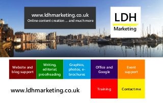 LDH
Marketing
www.ldhmarketing.co.uk
www.ldhmarketing.co.uk
Online content creation ... and much more LDH
Marketing
Website and
blog support
Office and
Google
Writing,
editorial,
proofreading
Graphics,
photos, e-
brochures
Event
support
Training Contact me
 