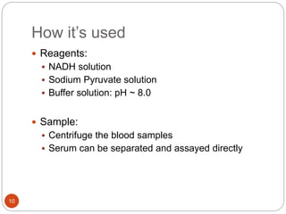 How it’s used
10
 Reagents:
 NADH solution
 Sodium Pyruvate solution
 Buffer solution: pH ~ 8.0
 Sample:
 Centrifuge the blood samples
 Serum can be separated and assayed directly
 