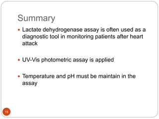 Summary
15
 Lactate dehydrogenase assay is often used as a
diagnostic tool in monitoring patients after heart
attack
 UV-Vis photometric assay is applied
 Temperature and pH must be maintain in the
assay
 