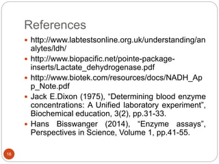 References
16
 http://www.labtestsonline.org.uk/understanding/an
alytes/ldh/
 http://www.biopacific.net/pointe-package-
inserts/Lactate_dehydrogenase.pdf
 http://www.biotek.com/resources/docs/NADH_Ap
p_Note.pdf
 Jack E.Dixon (1975), “Determining blood enzyme
concentrations: A Unified laboratory experiment”,
Biochemical education, 3(2), pp.31-33.
 Hans Bisswanger (2014), “Enzyme assays”,
Perspectives in Science, Volume 1, pp.41-55.
 