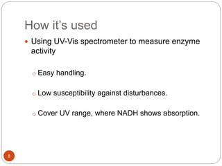 How it’s used
8
 Using UV-Vis spectrometer to measure enzyme
activity
o Easy handling.
o Low susceptibility against disturbances.
o Cover UV range, where NADH shows absorption.
 
