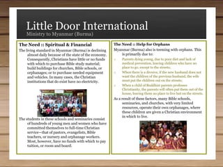 Little Door InternationalMinistry to Myanmar (Burma)The Need :: Help for OrphansMyanmar (Burma) also is teeming with orphans. This is primarily due to:Parents dying young, due to poor diet and lack of medical prevention, leaving children who have no place to go, except to the streets; 