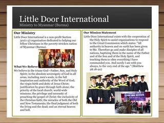 Little Door InternationalMinistry to Myanmar (Burma)(3) Purchasing Land and Constructing Buildings - We are financially underwriting the purchase of land and construction of buildings for Bible schools, seminaries, churches, day schools, and orphanages. The people who are involved with these institutions are simply too poor to build these facilities without help. We provide the funds, general planning, and oversight, but we work with the local people who do the actual construction work.Our Work  in Myanmar (Burma) is fourfold:Teaching - Several teams of men travel to Myanmar (Burma) at their own expense to teach the Word of God to students in Bible Schools, Seminaries, and churches. When doing so, we are trying to model good teaching styles for the students, primarily through expository messages working through the books of the Bible.(2) Providing Study Materials - We help provide study tools, such as computers, generators to operate those computers, and Bible study software. We also provide the financial support and are the directors of the Myanmar Christian Literature Group which translates and prints sound Bible study material in their native languages.