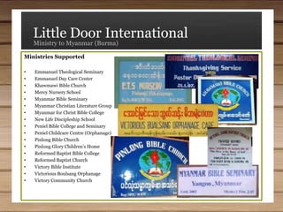 Little Door InternationalMinistry to Myanmar (Burma)(4) Setting Up Self-supporting Cottage Industries - Not knowing how long we will be allowed to work in Myanmar (Burma), we are attempting to place each entity—the schools, seminaries, and the orphanages and day care centers—into some form of small business to help them support themselves.Thus far we have purchased for them farms, a sewing business, retail stores, and a small trucking operation. We have also explored other industries, such as a purified water business.We do not want the people and institutions to be dependent on us or other westerners, but to be able to take care of themselves. We believe this part of our work not only helps remove that dependency, but also teaches good habits as the people learn how to operate small businesses. Our goal is that each ministry will be able to provide for its own needs in the future.