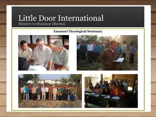 Little Door InternationalMinistry to Myanmar (Burma)Our Mission StatementLittle Door International exists with the cooperation of the Holy Spirit to assist organizations to respond to the Great Commission which states: "All authority in heaven and on earth has been given to Me. Therefore go and make disciples of all nations, baptizing them in the name of the Father and of the Son and of the Holy Spirit, and teaching them to obey everything I have commanded you. And surely I am with you always, to the very end of the age." (Matthew 28:18-20)Our MinistryLittle Door International is a non-profit Section 501(c-3) organization dedicated to helping our fellow Christians in the poverty-stricken nation of Myanmar (Burma).What We BelieveWe believe in the triune God—Father, Son, and Holy Spirit; in the absolute sovereignty of God in all areas, including men's souls; in the full inspiration and authority of the Word of God; the virgin birth and deity of Jesus Christ; justification by grace through faith alone; the priority of the local church; world-wide missions; the privilege and necessity of preaching the gospel of Christ; the exclusivity of the Christian faith; the miracles of both the Old and New Testaments; the final judgment of both the living and the dead; and an eternal heaven and hell.