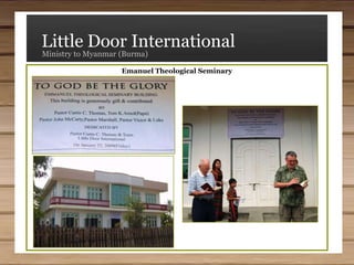 Little Door InternationalMinistry to Myanmar (Burma)Ministries SupportedEmmanuel Theological SeminaryEmmanuel Day Care CenterKhawmawi Bible ChurchMercy Nursery SchoolMyanmar Bible SeminaryMyanmar Christian Literature GroupMyanmar for Christ Bible CollegeNew Life Discipleship SchoolPeniel Bible College and SeminaryPeniel Childcare Centre (Orphanage)Pinlong Bible ChurchPinlong Glory Children’s HomeReformed Baptist Bible CollegeReformed Baptist ChurchVictory Bible InstituteVictorious Boulsang OrphanageVictory Community Church