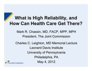What is High Reliability, and
How C H lth C
H   Can Health Care G t Th
                     Get There? ?
   Mark R Chassin, MD FACP MPP MPH
   M k R. Ch     i MD, FACP, MPP,
      President, The Joint Commission

  Charles C. Leighton, MD Memorial Lecture
           Leonard Davis Institute
          University of Pennsylvania
              Philadelphia,
              Philadelphia PA
                 May 4, 2012
 