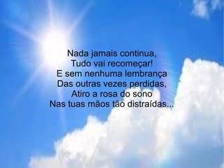 Nada jamais continua,
Tudo vai recomeçar!
E sem nenhuma lembrança
Das outras vezes perdidas,
Atiro a rosa do sono
Nas tuas mãos tão distraídas...
 