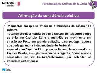 Afirmação da consciência coletiva
Momentos em que se evidencia a afirmação da consciência
coletiva:
- quando circula a notícia de que o Mestre de Avis corre perigo
de vida, no Capítulo 11, e a multidão se movimenta em
direção ao Paço, em grande agitação, para proteger aquele
que pode garantir a independência de Portugal;
‒ quando, no Capítulo 11 , o povo de Lisboa planeia assaltar o
Paço da Rainha, insurgindo-se contra a regente, Dona Leonor e
acusando-a de ser traidora/«aleivosa», por defender os
interesses castelhanos;
 