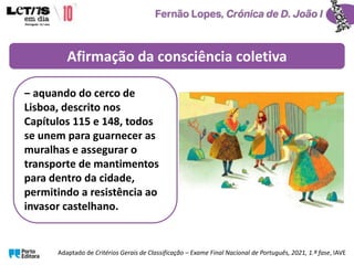 ‒ aquando do cerco de
Lisboa, descrito nos
Capítulos 115 e 148, todos
se unem para guarnecer as
muralhas e assegurar o
transporte de mantimentos
para dentro da cidade,
permitindo a resistência ao
invasor castelhano.
Afirmação da consciência coletiva
Adaptado de Critérios Gerais de Classificação – Exame Final Nacional de Português, 2021, 1.ª fase, IAVE
 