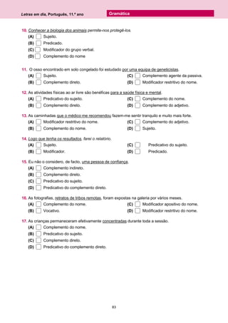 Letras em dia, Português, 11.º ano
83
Gramática
10. Conhecer a biologia dos animais permite-nos protegê-los.
(A) Sujeito.
(B) Predicado.
(C) Modificador do grupo verbal.
(D) Complemento do nome
11. O osso encontrado em solo congelado foi estudado por uma equipa de geneticistas.
(A) Sujeito.
(B) Complemento direto.
(C) Complemento agente da passiva.
(D) Modificador restritivo do nome.
12. As atividades físicas ao ar livre são benéficas para a saúde física e mental.
(A) Predicativo do sujeito.
(B) Complemento direto.
(C) Complemento do nome.
(D) Complemento do adjetivo.
13. As caminhadas que o médico me recomendou fazem-me sentir tranquilo e muito mais forte.
(A) Modificador restritivo do nome.
(B) Complemento do nome.
(C) Complemento do adjetivo.
(D) Sujeito.
14. Logo que tenha os resultados, farei o relatório.
(A) Sujeito.
(B) Modificador.
(C) Predicativo do sujeito.
(D) Predicado.
15. Eu não o considero, de facto, uma pessoa de confiança.
(A) Complemento indireto.
(B) Complemento direto.
(C) Predicativo do sujeito.
(D) Predicativo do complemento direto.
16. As fotografias, retratos de tribos remotas, foram expostas na galeria por vários meses.
(A) Complemento do nome.
(B) Vocativo.
(C) Modificador apositivo do nome.
(D) Modificador restritivo do nome.
17. As crianças permaneceram efetivamente concentradas durante toda a sessão.
(A) Complemento do nome.
(B) Predicativo do sujeito.
(C) Complemento direto.
(D) Predicativo do complemento direto.
 