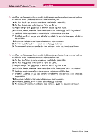 Letras em dia, Português, 11.º ano
3 | LDIA11 © Porto Editora
Gramática
1. Identifica, nas frases seguintes, a função sintática desempenhada pelos pronomes relativos
sublinhados ou em que esses mesmos pronomes se integram.
(A) As ilhas dos Açores têm uma beleza que invade todos os sentidos.
(B) As ilhas de que mais gostei foram as Flores e o Corvo.
(C) Alguns amigos com quem viajei já lá tinham estado algumas vezes.
(D) Cascatas, lagoas, ribeiras e poços são a riqueza das Flores a que não consigo resistir.
(E) Levámos um drone para fotografar a enorme cratera que o Caldeirão é.
(F) O edifício vulcânico por que toda a ilha foi formada tinha cerca de vinte cones vulcânicos
secundários.
(G) Comemos muito bem nos restaurantes que nos recomendaram.
(H) Adorámos, de facto, todos os locais e recantos que visitámos.
(I) No regresso, trouxemos recordações para oferecer a quem nos organizou a viagem.
1. Identifica, nas frases seguintes, a função sintática desempenhada pelos pronomes relativos
sublinhados ou em que esses mesmos pronomes se integram.
(A) As ilhas dos Açores têm uma beleza que invade todos os sentidos.
(B) As ilhas de que mais gostei foram as Flores e o Corvo.
(C) Alguns amigos com quem viajei já lá tinham estado algumas vezes.
(D) Cascatas, lagoas, ribeiras e poços são a riqueza das Flores a que não consigo resistir.
(E) Levámos um drone para fotografar a enorme cratera que o Caldeirão é.
(F) O edifício vulcânico por que toda a ilha foi formada tinha cerca de vinte cones vulcânicos
secundários.
(G) Comemos muito bem nos restaurantes que nos recomendaram.
(H) Adorámos, de facto, todos os locais e recantos que visitámos.
(I) No regresso, trouxemos recordações para oferecer a quem nos organizou a viagem.
 