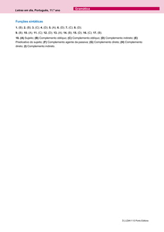 Letras em dia, Português, 11.º ano
3 | LDIA11 © Porto Editora
Gramática
Funções sintáticas
1. (B); 2. (B); 3. (C); 4. (D); 5. (A); 6. (D); 7. (C); 8. (D);
9. (B); 10. (A); 11. (C); 12. (D); 13. (A); 14. (B); 15. (D); 16. (C); 17. (B).
18. (A) Sujeito; (B) Complemento oblíquo; (C) Complemento oblíquo; (D) Complemento indireto; (E)
Predicativo do sujeito; (F) Complemento agente da passiva; (G) Complemento direto; (H) Complemento
direto; (I) Complemento indireto.
 