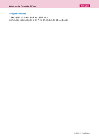 Letras em dia, Português, 11.º ano
3 | LDIA11 © Porto Editora
Soluções
Funções sintáticas
1. (A). 3; (B) 1; (C) 3; (D) 2; (E) 4; (F) 1; (G) 2; (H) 4.
2. (A); 3. (C); 4. (B); 5. (B), (C); 6. (C); 7. (A); 8.1. (D); 8.2. (D); 8.3. (A); 8.4. (C).
 