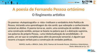 A poesia de Fernando Pessoa ortónimo
O fingimento artístico
Os poemas «Autopsicografia» e «Isto» instituem a verdadeira Arte Poética de
Pessoa, iniciando uma aprendizagem do não sentir, que sobrepõe o conhecimento
racional ao afetivo. O poema torna-se, assim, uma construção de sentido e não
uma construção sentida, porque se baseia na palavra que é a abstração suprema,
nas palavras do próprio Pessoa, «uma intelectualização da sensibilidade». O
poeta, um ser que se completa para além da perceção sensorial, é alguém que
recorre a truques verbais para a construção de verdades poéticas.
RAMOS, Auxília, e BRAGA, Zaida, 2010. Poemas de Fernando Pessoa. Ortónimo e Heterónimos.
Porto: Ideias de Ler (p. 11)
 