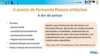 A dor de pensar
• Tensões:
– pensar/sentir
– consciência/inconsciência
– pensamento/vontade
– fingimento/sinceridade
• Intelectualização permanente
• Inveja e desejo de inconsciência
Aquilo a que chamamos dor de pensar, em
Fernando Pessoa, deriva de um estado emotivo
perturbado e insatisfeito, relativamente ao
entendimento da vida e dos seus mistérios, um
entendimento que o poeta procura de forma
muitas vezes angustiada.
REIS, Carlos, 2019. Fernando Pessoa. Porto: Porto Editora (p. 25)
A poesia de Fernando Pessoa ortónimo
 