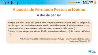 A poesia de Fernando Pessoa ortónimo
A dor de pensar
«O que em mim sente ‘stá pensando» – o pensamento racional está na origem do
ser incapaz de verdadeiramente sentir, sensitivamente, instintivamente, como
quem descobre o mundo sem pré-conceitos, sem nada dele saber. [...]
O tema da dor de pensar, de ser lúcido, é um tema-chave [...] da poesia ortónima
[...].
PAIS, Amélia Pinto, 2005. História da Literatura em Portugal – Uma Perspetiva Didática. Vol. 3.
Porto: Areal Editores (p. 72)
 