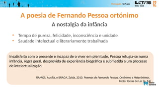 A poesia de Fernando Pessoa ortónimo
A nostalgia da infância
• Tempo de pureza, felicidade, inconsciência e unidade
• Saudade intelectual e literariamente trabalhada
Insatisfeito com o presente e incapaz de o viver em plenitude, Pessoa refugia-se numa
infância, regra geral, desprovida de experiência biográfica e submetida a um processo
de intelectualização.
RAMOS, Auxília, e BRAGA, Zaida, 2010. Poemas de Fernando Pessoa. Ortónimo e Heterónimos.
Porto: Ideias de Ler (p. 14)
 