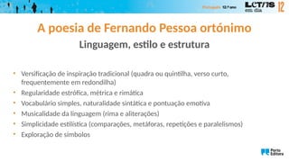 A poesia de Fernando Pessoa ortónimo
Linguagem, estilo e estrutura
• Versificação de inspiração tradicional (quadra ou quintilha, verso curto,
frequentemente em redondilha)
• Regularidade estrófica, métrica e rimática
• Vocabulário simples, naturalidade sintática e pontuação emotiva
• Musicalidade da linguagem (rima e aliterações)
• Simplicidade estilística (comparações, metáforas, repetições e paralelismos)
• Exploração de símbolos
 