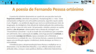A poesia de Fernando Pessoa ortónimo
A poesia do ortónimo desenvolve-se a partir de uma peculiar teoria do
fingimento artístico, abordado nos poemas «Autopsicografia» e «Isto». Estas
composições configuram uma arte poética pessoana, segundo a qual o poeta
é um «fingidor», no sentido de alguém que recria os sentimentos por meio da
imaginação, da inteligência. Esta atitude de intelectualização dos sentimentos,
que o verso «o que em mim sente ‘stá pensando» sintetiza, provoca no sujeito
poético a dor de pensar e desencadeia nele o desejo de conseguir uma
«inconsciência consciente » ou de se evadir das circunstâncias que o mantêm
em sofrimento. Daí a valorização do sonho, como fuga possível à realidade, e
a recorrente nostalgia da infância, época conotada com a felicidade, a
inconsciência e a unidade do «eu». Em termos formais, a poesia do ortónimo
segue uma versificação regular e tradicional, dando destaque ao ritmo e à
musicalidade.
A tendência para a despersonalização levou Pessoa a multiplicar-se e a
desenvolver, à luz de diferentes filosofias, a sua reflexão existencial, tendo
atribuído vidas, crenças e vozes poéticas distintas a diferentes heterónimos.
 