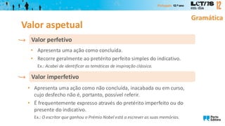 Gramática
• Apresenta uma ação como concluída.
• Recorre geralmente ao pretérito perfeito simples do indicativo.
Ex.: Acabei de identificar as temáticas de inspiração clássica.
Valor perfetivo
• Apresenta uma ação como não concluída, inacabada ou em curso,
cujo desfecho não é, portanto, possível referir.
• É frequentemente expresso através do pretérito imperfeito ou do
presente do indicativo.
Ex.: O escritor que ganhou o Prémio Nobel está a escrever as suas memórias.
Valor imperfetivo
Valor aspetual
 