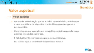 Gramática
• Apresenta uma situação que se acredita ser verdadeira, referindo-se
a uma pluralidade de situações, construídas como atemporais e
permanentes.
• Concretiza-se, por exemplo, em provérbios e máximas populares ou
axiomas e verdades científicas.
• É habitualmente expresso pelo presente do indicativo.
Ex.: «Sábio é o que se contenta com o espetáculo do mundo.»
Valor genérico
Valor aspetual
 