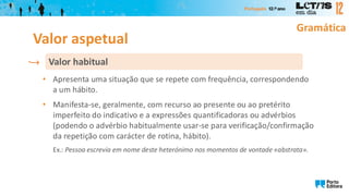 Gramática
• Apresenta uma situação que se repete com frequência, correspondendo
a um hábito.
• Manifesta-se, geralmente, com recurso ao presente ou ao pretérito
imperfeito do indicativo e a expressões quantificadoras ou advérbios
(podendo o advérbio habitualmente usar-se para verificação/confirmação
da repetição com carácter de rotina, hábito).
Ex.: Pessoa escrevia em nome deste heterónimo nos momentos de vontade «abstrata».
Valor habitual
Valor aspetual
 