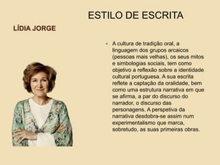 LÍDIA JORGE
 A cultura de tradição oral, a
linguagem dos grupos arcaicos
(pessoas mais velhas), os seus mitos
e simbologias sociais, tem como
objetivo a reflexão sobre a identidade
cultural portuguesa. A sua escrita
reflete a captação da oralidade, bem
como uma estrutura narrativa em que
se afirma, a par do discurso do
narrador, o discurso das
personagens. A perspetiva da
narrativa desdobra-se assim num
experimentalismo que marca,
sobretudo, as suas primeiras obras.
ESTILO DE ESCRITA
 
