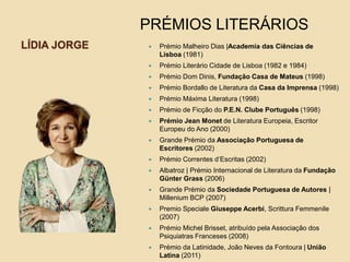 LÍDIA JORGE  Prémio Malheiro Dias |Academia das Ciências de
Lisboa (1981)
 Prémio Literário Cidade de Lisboa (1982 e 1984)
 Prémio Dom Dinis, Fundação Casa de Mateus (1998)
 Prémio Bordallo de Literatura da Casa da Imprensa (1998)
 Prémio Máxima Literatura (1998)
 Prémio de Ficção do P.E.N. Clube Português (1998)
 Prémio Jean Monet de Literatura Europeia, Escritor
Europeu do Ano (2000)
 Grande Prémio da Associação Portuguesa de
Escritores (2002)
 Prémio Correntes d’Escritas (2002)
 Albatroz | Prémio Internacional de Literatura da Fundação
Günter Grass (2006)
 Grande Prémio da Sociedade Portuguesa de Autores |
Millenium BCP (2007)
 Premio Speciale Giuseppe Acerbi, Scrittura Femmenile
(2007)
 Prémio Michel Brisset, atribuído pela Associação dos
Psiquiatras Franceses (2008)
 Prémio da Latinidade, João Neves da Fontoura | União
Latina (2011)
PRÉMIOS LITERÁRIOS
 