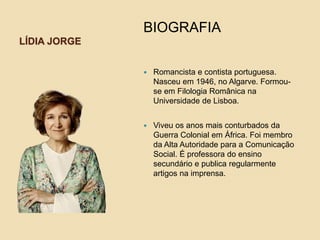LÍDIA JORGE
BIOGRAFIA
 Romancista e contista portuguesa.
Nasceu em 1946, no Algarve. Formou-
se em Filologia Românica na
Universidade de Lisboa.
 Viveu os anos mais conturbados da
Guerra Colonial em África. Foi membro
da Alta Autoridade para a Comunicação
Social. É professora do ensino
secundário e publica regularmente
artigos na imprensa.
 