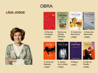 LÍDIA JORGE
OBRA
O Dia dos
Prodígios
(1978)
Notícia da
Cidade
Silvestre
(1984)
O Cais das
Merendas
(1989)
A Costa dos
Murmúrios
(1988)
O Conto do
Nadador
(1994)
O Jardim
dos Limites
(1995)
A Maçon
(1997)
O Vale da
Paixão
(1998)
 