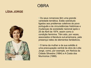 LÍDIA JORGE
OBRA
• Os seus romances têm uma grande
variedade temática. Estão sobretudo
ligados aos problemas coletivos do povo
português e às circunstâncias históricas e
mudanças da sociedade nacional após o
25 de Abril de 1974, assim como à
condição feminina. Têm sido, por vezes,
associados à literatura sul-americana, pela
presença neles de elementos fantásticos.
• O tema da mulher e da sua solidão é
uma preocupação central da obra de Lídia
Jorge, como, por exemplo, em Notícia da
Cidade Silvestre (1984) e A Costa dos
Murmúrios (1988).
 