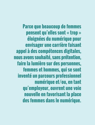 Parce que beaucoup de femmes
pensent qu’elles sont « trop »
éloignées du numérique pour
envisager une carrière faisant
appel à des compétences digitales,
nous avons souhaité, sans prétention,
faire la lumière sur des personnes,
femmes et hommes, qui se sont
inventé un parcours professionnel
numérique et/ou, en tant
qu’employeur, ouvrent une voie
nouvelle en favorisant la place
des femmes dans le numérique.
 