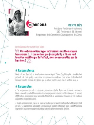 18
ParcoursPerso
Beryl a 47 ans, 3 enfants et aime le même homme depuis 25 ans. Sa philosophie : vivre l’instant
présent. « Je crois qu’il y a une chose très précieuse dans la vie, c’est le lien. Le lien familial,
l’amour, l’amitié. Ce sont des jardins que je cultive tous les jours car ils sont ma base. »
ParcoursPro
« J’ai un parcours pro ultra classique », commence-t-elle. Après une école de commerce,
Beryl a travaillé pendant 15 ans dans des compagnies d’assurance et des banques. Et puis en
2009, elle a démissionné pour lancer BB-A Conseil, un accélérateur financier qu’elle continue
aujourd’hui encore de diriger.
« Il y a 3 ans maintenant, j’ai eu un coup de foudre pour la finance participative.» Elleadoncécrit
un livre, “Le financement participatif : Un nouvel outil pour les entreprises”, puis a créé MyAnnona,
la première plateforme de crowdfunding destinée à l’entreprenariat féminin.
Beryl Bès
Présidente-Fondatrice de MyAnnona
CEO-Fondatrice de BB-A Conseil
Responsable de la Commission Développement de LDigital
Ce sont des métiers hyper intéressants aux thématiques
transverses (…). Les métiers que j’exerçais il y a 15 ans vont
tous être modifiés par la FinTech, alors ne vous mettez pas de
barrières !
Le message qu’elle souhaite faire passer :
 