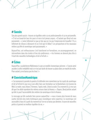 19
Succès
Son plus grand succès : trouver un équilibre entre sa vie professionnelle et sa vie personnelle.
« C’est un travail de tous les jours et rien n’est jamais acquis. » D’autant que Beryl est une
passionnée : « j’aime tellement ce que je fais que je n’ai pas l’impression de travailler ! Il y a
tellement de choses à découvrir et ce n’est que le début ! Les perspectives et les nouveaux
métiers qu’offre le numérique sont passionnants. »
Aujourd’hui, cet enthousiasme s’est transformé en formations, en accompagnement, en
interventions dans des écoles et lors de conférences : « les femmes ne doivent plus être à
l’écart des nouvelles technologies et de la FinTech. »
Échec
Aujourd’hui, sa plateforme MyAnnona n’a pas un modèle économique pérenne. « J’aurais aimé
accéder à cette rentabilité mais ce n’est pas facile de trouver sa place dans un marché de niche.
Pour autant, je ne baisse pas les bras ! »
ConvictionNumérique
« J’ai commencé à prendre la parole et à défendre mes convictions sur les sujets du numérique
et de la FinTech le jour où je suis allée faire une formation sur la blockchain à la Cuisine du
Web. Le matin, nous étions 3 femmes, l’après-midi, j’étais la seule. À ce moment-là, je me suis
dit que l’on allait reproduire les mêmes erreurs dans la finance. ». Depuis, Beryl prêche autant
qu’elle le peut l’accessibilité des métiers du numérique et de la finance.
Le message qu’elle souhaite faire passer aujourd’hui : « nous n’avons plus besoin de nous
cacher derrière des mots techniques pour revendiquer notre expertise. Le numérique est
accessible à tous et à partir du moment où l’on ne se laisse pas dominer, il ouvre de nouvelles
portes et permet un meilleur équilibre de vie. »
 
