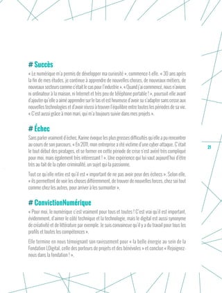 21
Succès
« Le numérique m’a permis de développer ma curiosité », commence-t-elle. « 30 ans après
la fin de mes études, je continue à apprendre de nouvelles choses, de nouveaux métiers, de
nouveaux secteurs comme c’était le cas pour l’industrie ». « Quand j’ai commencé, nous n’avions
ni ordinateur à la maison, ni Internet et très peu de téléphone portable ! », poursuit-elle avant
d’ajouter qu’elle a aimé apprendre sur le tas et est heureuse d’avoir su s’adapter sans cesse aux
nouvelles technologies et d’avoir réussi à trouver l’équilibre entre toutes les périodes de sa vie.
« C’est aussi grâce à mon mari, qui m’a toujours suivie dans mes projets ».
Échec
Sans parler vraiment d’échec, Karine évoque les plus grosses difficultés qu’elle a pu rencontrer
au cours de son parcours. « En 2011, mon entreprise a été victime d’une cyber-attaque. C’était
le tout début des piratages, et se former en cette période de crise s’est avéré très compliqué
pour moi, mais également très intéressant ! ». Une expérience qui lui vaut aujourd’hui d’être
très au fait de la cyber-criminalité, un sujet qui la passionne.
Tout ce qu’elle retire est qu’il est « important de ne pas avoir peur des échecs ». Selon elle,
« ils permettent de voir les choses différemment, de trouver de nouvelles forces, chez soi tout
comme chez les autres, pour arriver à les surmonter ».
ConvictionNumérique
« Pour moi, le numérique c’est vraiment pour tous et toutes ! C’est vrai qu’il est important,
évidemment, d’aimer le côté technique et la technologie, mais le digital est aussi synonyme
de créativité et de littérature par exemple. Je suis convaincue qu’il y a du travail pour tous les
profils et toutes les compétences ».
Elle termine en nous témoignant son ravissement pour « la belle énergie au sein de la
Fondation LDigital, celle des porteurs de projets et des bénévoles » et conclue « Rejoignez-
nous dans la fondation ! ».
 