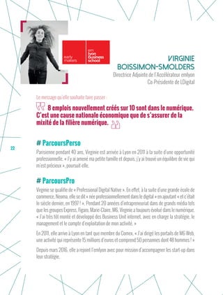 22
ParcoursPerso
Parisienne pendant 40 ans, Virginie est arrivée à Lyon en 2011 à la suite d’une opportunité
professionnelle. « J’y ai amené ma petite famille et depuis, j’y ai trouvé un équilibre de vie qui
m’est précieux », poursuit-elle.
ParcoursPro
Virginie se qualifie de « Professional Digital Native ». En effet, à la suite d’une grande école de
commerce, Neoma, elle se dit « née professionnellement dans le digital » en ajoutant « et c’était
le siècle dernier, en 1997 ! ». Pendant 20 années d’intrapreneuriat dans de grands média tels
que les groupes Express, Figaro, Marie-Claire, M6, Virginie a toujours évolué dans le numérique.
« J’ai très tôt monté et développé des Business Unit internet, avec en charge la stratégie, le
management et le compte d’exploitation de mon activité. »
En 2011, elle arrive à Lyon en tant que membre du Comex. « J’ai dirigé les portails de M6 Web,
une activité qui représente 15 millions d’euros et comprend 50 personnes dont 48 hommes ! »
Depuis mars 2016, elle a rejoint l’emlyon avec pour mission d’accompagner les start-up dans
leur stratégie.
Virginie
Boissimon-Smolders
Directrice Adjointe de l’Accélérateur emlyon
Co-Présidente de LDigital
8 emplois nouvellement créés sur 10 sont dans le numérique.
C’est une cause nationale économique que de s’assurer de la
mixité de la filière numérique.
Le message qu’elle souhaite faire passer :
 