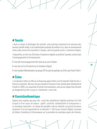23
Succès
« Avoir su diriger et développer des activités, avoir participé activement à la naissance des
premiers portails média, à une transformation profonde des métiers et ce, dans un environnement
et des codes encore très masculins à l’époque, sont mes grands succès » commence Virginie.
« Aujourd’hui, je mets mes 20 années d’expérience digitale au profit de 3 grandes actions dans
l’accompagnement et la transmission :
mon rôle d’accompagnement des start-up au sein d’emlyon
mon rôle de Co-Présidente de la Fondation LDigital
monmandatd’AdministratricedugroupeAST(enplusdeparticiperauCAdeLyonFrenchTech) »
Échec
« J’ai plusieurs échecs en tête où j’ai beaucoup appris même si sur le moment c’était très dur. »
Parmi ces moments, elle nous cite par exemple la fermeture d’une activité après éclatement de
la bulle en 2000, une acquisition d’activité mal coordonnée, ainsi qu’une équipe trop réticente
au changement qu’elle n’a pas su « transformer » assez vite.
ConvictionNumérique
Virginie nous explique que pour elle, « avoir des compétences digitales participe d’un état
d’esprit et d’un corpus de valeurs : agilité, créativité, collaborativité et transparence ».
Le numérique représente « un champ des possibles riche de créativité, qui permet de penser
autrement. C’est une opportunité de se réinventer ! ». Elle trouve à travers LDigital, l’occasion
de Fédérer, Sensibiliser et Communiquer sur la promotion du numérique auprès des femmes.
 