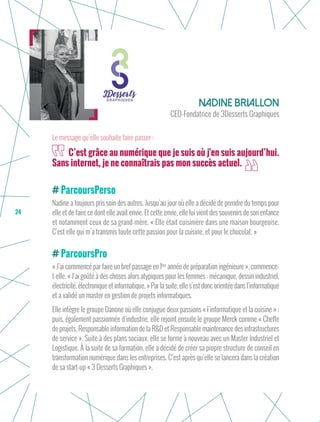 24
ParcoursPerso
Nadine a toujours pris soin des autres. Jusqu’au jour où elle a décidé de prendre du temps pour
elle et de faire ce dont elle avait envie. Et cette envie, elle lui vient des souvenirs de son enfance
et notamment ceux de sa grand-mère. « Elle était cuisinière dans une maison bourgeoise.
C’est elle qui m’a transmis toute cette passion pour la cuisine, et pour le chocolat. »
ParcoursPro
« J’ai commencé par faire un bref passage en 1ère
année de préparation ingénieure », commence-
t-elle. « J’ai goûté à des choses alors atypiques pour les femmes : mécanique, dessin industriel,
électricité, électronique et informatique. » Par la suite, elle s’est donc orientée dans l’informatique
et a validé un master en gestion de projets informatiques.
Elle intègre le groupe Danone où elle conjugue deux passions « l’informatique et la cuisine » ;
puis, également passionnée d’industrie, elle rejoint ensuite le groupe Merck comme « Cheffe
de projets, Responsable information de la R&D et Responsable maintenance des infrastructures
de service ». Suite à des plans sociaux, elle se forme à nouveau avec un Master Industriel et
Logistique. À la suite de sa formation, elle a décidé de créer sa propre structure de conseil en
transformation numérique dans les entreprises. C’est après qu’elle se lancera dans la création
de sa start-up « 3 Desserts Graphiques ».
Nadine Briallon
CEO-Fondatrice de 3Desserts Graphiques
C’est grâce au numérique que je suis où j'en suis aujourd’hui.
Sans internet, je ne connaîtrais pas mon succès actuel.
Le message qu’elle souhaite faire passer :
 