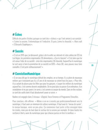 25
Échec
Difficile de parler d’échec puisque ce sont des « échecs » qui l’ont amené à un constat :
« J’aime la cuisine, l’informatique et l’industrie. Et puis j’aime le chocolat. ». Alors naît
« 3 Desserts Graphiques ».
Succès
« C’est en 2015 que j’ai découvert, grâce à de la veille sur internet et à des vidéos du CES de
Las Vegas, les premières imprimantes 3D alimentaires. « Ça m’a fasciné ! » C’est alors que lui
est venue l’idée de sa société : créer des imprimantes 3D chocolat. Aujourd’hui le numérique
lui sert aussi à faire la promotion de sa société en B2B. « Avec 0€, vous pouvez vous faire
connaître. C’est juste enthousiasmant ! »
ConvictionNumérique
« Si on vous dit que le numérique détruit des emplois, on se trompe. Il y a plein de nouveaux
métiers qui n’existaient pas il y a 5 ans et de nouveaux se créent tous les jours. » Pour elle,
il y a autant de places pour les filles que pour les garçons. « Louper les métiers du numérique
aujourd’hui, c’est comme devenir analphabète. On ne peut plus se passer d’un ordinateur, d’un
smartphone et ne pas savoir s’en servir, c’est comme se couper du monde. Sans en être esclave,
ce sont des outils dont il faut absolument savoir se servir. »
Nadine est engagée dans 3 réseaux : LDigital, Force Femmes et Programme Etincelles.
Pour conclure, elle affirme : « Même si on ne s'oriente pas professionnellement vers le
numérique, il faut avoir un minimum de culture numérique. Il faut avoir le “niveau de survie”,
le niveau basique, voire un peu plus. Ça commence tout juste à être enseigné dans
les écoles, mais pas du tout dans le secteur de la cuisine par exemple. Or dans toutes les
sections il doit y avoir du numérique pour que chacun puisse en tirer le meilleur. »
 