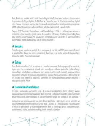 29
Puis, Émilie est tombée petit à petit dans le Digital et la Data et a eu la chance de construire
la première stratégie digitale de Blédina. « J’ai évolué avec le développement du digital
chez Danone et j’ai ainsi pratiqué tous les aspects opérationnels et stratégiques du programme
CRM : inbound marketing, data, analytics n’ont plus eu de secret. » ajoute-t-elle.
Depuis 2012 Émilie est Consultante en Webmarketing et CRM et collabore avec diverses
entreprises pour son plus grand plaisir. En parallèle, elle dirige des Programmes Digitaux
pour Inseec Digital / Sup de Pub afin que les formations soient « réalistes et professionnelles
au regard du monde du travail qui est en pleine mutation ».
Succès
Son plus grand succès : « Au-delà de la naissance de ma fille en 2017, professionnellement
je suis très fière d’avoir osé lancer mon activité il y a 6 ans et de m’être permis de toujours faire
ce qui me plait » #unevraiechanceuse
Échec
Pour Émilie un échec c’est formateur : « Un échec demande du temps pour être encaissé,
digéré, pour être en capacité de rebondir mais surtout pour évoluer » ajoute-elle. Émilie échange
souvent avec les étudiants car ils vivent leurs premiers échecs professionnels qui peuvent bien
souvent les détourner de leur voie professionnelle pour de mauvaises raisons. « Mon rôle est de
les écouter pour essayer de les aider à surmonter ces phases délicates quand on est jeune »
nous confie-t-elle. #oser
ConvictionNumérique
Si Émilie a un conseil à nous donner c’est « de ne pas hésiter à partager et oser échanger si vous
souhaitez vous réorienter ou vous lancer dans le digital. J’ai toujours rencontré des personnes et
des professionnels bienveillants qui m’ont donné de leur temps, des conseils et des contacts. »
Convaincue que les réseaux sont une force, Émilie a décidé il y a presque 3 ans de participer au
lancement de l’antenne lyonnaise de Girlz In Web. L’objectif de l’association est d’accompagner
la mixité et développer la visibilité des femmes dans le numérique grâce à des workshops,
conférences à thème, apéros networking, lunch conseils. #giwlyon
 