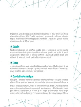33
En parallèle, Agnès donne des cours dans l’école d’ingénieur où elle a terminé ses études
et a créé la conférence MiXit. Cela fait maintenant 7 ans que cette conférence autour de
l’agilité et de l’innovation technologique est ancrée dans l’écosystème lyonnais et attire
chaque année plus de 700 personnes.
Succès
Ses deux grands succès sont ainsi Ninja Squad et MiXit. « Pour moi, c’est une vraie réussite
que de monter une boîte qui correspond à ses valeurs et qui offre une qualité de travail
exceptionnelle » dit-elle avant de continuer sur MiXiT, « je voulais de la liberté dans la ligne
éditoriale, de la diversité et de la mixité. » Un pari plus que réussi !
Échec
« Je pense qu’en France, c’est encore trop tabou de parler d’échec. Il faut se nourrir de ses
échecs en se disant que ce n’est pas si grave, parce que le vrai succès c’est d’avoir essayé,
d’avoir travaillé et appris ensemble, d’avoir progressé. »
ConvictionNumérique
Pour Agnès, il fautdonner une nouvelle couleur aux métiers du numérique : « il y aplein de métiers
différents liés au numérique, que ce soit dans le marketing, la communication ou la technique. »
Investie dans Duchess France, réseau de femmes techniques dans l’IT, Agnès co-organise
également des ateliers d’apprentissage du code pour les enfants. « Il faut les capter jeunes
pour éviter qu’à l’adolescence, ils se disent qu’ils n’ont pas les compétences pour se diriger
vers ces métiers porteurs d’avenir, et c’est certainement encore plus vrai pour les jeunes filles. »
 