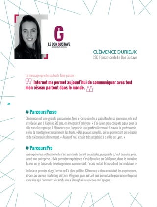 34
ParcoursPerso
Clémence est une grande passionnée. Née à Paris où elle a passé toute sa jeunesse, elle est
arrivée à Lyon à l’âge de 20 ans, en intégrant l’emlyon : « J’ai eu un gros coup de cœur pour la
ville car elle regroupe 3 éléments que j’apprécie tout particulièrement, à savoir la gastronomie,
le vin, la montagne et notamment les trails. » Des plaisirs simples, qui lui permettent de s’évader
et de s’épanouir pleinement. « Aujourd’hui, je suis très attachée à la ville de Lyon. »
ParcoursPro
Sonexpérienceprofessionnelles’estconstruitedurantsesétudes,puisqu’ellea,toutdesuiteaprès,
lancé son entreprise. « Ma première expérience s’est déroulée en Californie, dans le domaine
du vin, où je faisais du développement commercial. J’étais en fait le bras droit du fondateur. »
Suite à ce premier stage, le vin ne l’a plus quittée. Clémence a donc enchaîné les expériences,
à Paris au service marketing de Dom Pérignon, puis en tant que consultante pour une entreprise
française qui commercialisait du vin à Shanghai ou encore en Espagne.
Clémence Durieux
CEO-Fondatrice de Le Bon Gustave
Internet me permet aujourd’hui de communiquer avec tout
mon réseau partout dans le monde.
Le message qu’elle souhaite faire passer :
 