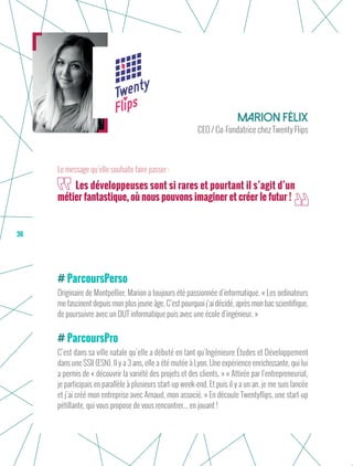 36
ParcoursPerso
Originaire de Montpellier, Marion a toujours été passionnée d’informatique. « Les ordinateurs
me fascinent depuis mon plus jeune âge. C’est pourquoi j’ai décidé, après mon bac scientifique,
de poursuivre avec un DUT informatique puis avec une école d’ingénieur. »
ParcoursPro
C’est dans sa ville natale qu’elle a débuté en tant qu’Ingénieure Études et Développement
dans une SSII (ESN). Il y a 3 ans, elle a été mutée à Lyon. Une expérience enrichissante, qui lui
a permis de « découvrir la variété des projets et des clients. » « Attirée par l’entrepreneuriat,
je participais en parallèle à plusieurs start-up week-end. Et puis il y a un an, je me suis lancée
et j’ai créé mon entreprise avec Arnaud, mon associé. » En découle Twentyflips, une start-up
pétillante, qui vous propose de vous rencontrer... en jouant !
Marion Félix
CEO / Co-Fondatrice chez Twenty Flips
Les développeuses sont si rares et pourtant il s’agit d’un
métier fantastique, où nous pouvons imaginer et créer le futur !
Le message qu’elle souhaite faire passer :
 