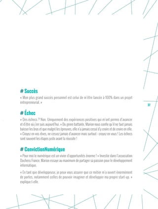 37
Succès
« Mon plus grand succès personnel est celui de m’être lancée à 100% dans un projet
entrepreneurial. »
Échec
« Des échecs ? Non. Uniquement des expériences positives qui m’ont permis d’avancer
et d’être où j’en suis aujourd’hui. » Du genre battante, Marion nous confie qu’il ne faut jamais
baisser les bras et que malgré les épreuves, elle n’a jamais cessé d’y croire et de croire en elle.
« Croyez en vos rêves, ne cessez jamais d’avancer mais surtout : croyez en vous ! Les échecs
sont souvent les étapes juste avant la réussite !
ConvictionNumérique
« Pour moi le numérique est un vivier d’opportunités énorme ! » Investie dans l’association
Duchess France, Marion essaye au maximum de partager sa passion pour le développement
informatique.
« En tant que développeuse, je peux vous assurer que ce métier m’a ouvert énormément
de portes, notamment celles de pouvoir imaginer et développer ma propre start-up. »
explique t-elle.
 