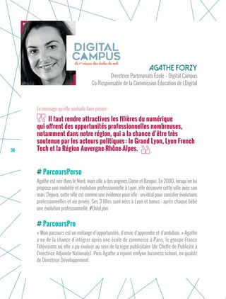 38
ParcoursPerso
Agathe est née dans le Nord, mais elle a des origines Corse et Basque. En 2000, lorsqu’on lui
propose une mobilité et évolution professionnelle à Lyon, elle découvre cette ville avec son
mari. Depuis, cette ville est comme une évidence pour elle : un idéal pour concilier évolutions
professionnelles et vie privée. Ses 3 filles sont nées à Lyon et bonus : après chaque bébé
une évolution professionnelle. #OnlyLyon
ParcoursPro
« Mon parcours est un mélange d’opportunités, d’envie d’apprendre et d’ambition. » Agathe
a eu de la chance d’intégrer après une école de commerce à Paris, le groupe France
Télévisions où elle a pu évoluer au sein de la régie publicitaire (de Cheffe de Publicité à
Directrice Adjointe Nationale). Puis Agathe a rejoint emlyon business school, en qualité
de Directrice Développement.
Agathe FORZY
Directrice Partenariats École – Digital Campus
Co-Responsable de la Commission Éducation de LDigital
Il faut rendre attractives les filières du numérique
qui offrent des opportunités professionnelles nombreuses,
notamment dans notre région, qui a la chance d’être très
soutenue par les acteurs politiques : le Grand Lyon, Lyon French
Tech et la Région Auvergne-Rhône-Alpes.
Le message qu’elle souhaite faire passer :
 