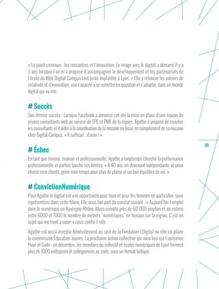 39
« Le point commun : les rencontres et l’innovation. Le virage vers le digital a démarré il y a
3 ans lorsque l’on m’a proposé d’accompagner le dévéloppement et les partenariats de
l’école du Web Digital Campus tout juste implantée à Lyon. » Elle y retrouve les valeurs de
créativité et d’innovation, une capacité à se remettre en question et s’adapter, dans un monde
digital qui va vite. 
Succès
Son dernier succès : Lorsque Facebook a annoncé cet été la mise en place d’une équipe de
jeunes consultants web au service de TPE et PME de la région, Agathe a proposé de coacher
les consultants et d’aider à la coordination de la mission en local, en complément de sa mission
chez Digital Campus. « Il suffisait.. d’oser ! »
Échec
En tant que femme, maman et professionnelle, Agathe a longtemps cherché la performance
professionnelle et parfois touché ses limites. « À 40 ans, en devenant indépendante, je peux
choisir mes clients, gérer mon temps pour plus de plaisir et un bon équilibre de vie. »
ConvictionNumérique
Pour Agathe le digital est une opportunité pour tous et pour les femmes en particulier, sous
représentées dans cette filière. Elle nous fait part du constat suivant : « Aujourd’hui l’emploi
dans le numérique en Auvergne-Rhône-Alpes compte près de 60 000 emplois et on estime
entre 6000 et 7000 le nombre de métiers “numériques” en tension sur la région. C’est un
sujet qui me tient à cœur » nous confie-t-elle.
Agathe est aussi investie bénévolement au sein de la Fondation LDigital où elle co-pilote
la commission Éducation Jeunes. La prochaine action collective qui aura lieu est l’opération
Hour of Code : en décembre, les membres du collectif et écoles numériques de Lyon forment
plus de 1000 collégiens et collégiennes au code, sous un format ludique.
 