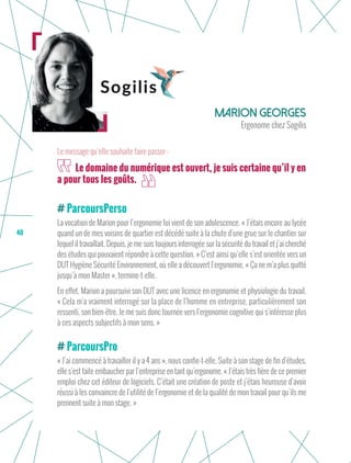 40
ParcoursPerso
La vocation de Marion pour l’ergonomie lui vient de son adolescence. « J’étais encore au lycée
quand un de mes voisins de quartier est décédé suite à la chute d’une grue sur le chantier sur
lequel il travaillait. Depuis, je me suis toujours interrogée sur la sécurité du travail et j’ai cherché
des études qui pouvaient répondre à cette question. » C’est ainsi qu’elle s’est orientée vers un
DUT Hygiène Sécurité Environnement, où elle a découvert l’ergonomie. « Ça ne m’a plus quitté
jusqu’à mon Master », termine-t-elle.
En effet, Marion a poursuivi son DUT avec une licence en ergonomie et physiologie du travail.
« Cela m’a vraiment interrogé sur la place de l’homme en entreprise, particulièrement son
ressenti, son bien-être. Je me suis donc tournée vers l’ergonomie cognitive qui s’intéresse plus
à ces aspects subjectifs à mon sens. »
ParcoursPro
« J’ai commencé à travailler il y a 4 ans », nous confie-t-elle. Suite à son stage de fin d’études,
elle s’est faite embaucher par l’entreprise en tant qu’ergonome. « J’étais très fière de ce premier
emploi chez cet éditeur de logiciels. C’était une création de poste et j’étais heureuse d’avoir
réussi à les convaincre de l’utilité de l’ergonomie et de la qualité de mon travail pour qu’ils me
prennent suite à mon stage. »
Marion Georges
Ergonome chez Sogilis
Le domaine du numérique est ouvert, je suis certaine qu’il y en
a pour tous les goûts.
Le message qu’elle souhaite faire passer :
 