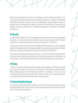 41
Marion est donc restée 3 ans et demi chez cet éditeur, avant de travailler pour Sogilis. « Ici,
il n’y a pas de hiérarchie verticale mais une hiérarchie horizontale. Le gérant et le fondateur
définissent la vision de l’entreprise, et nous, les collaborateurs, nous la mettons en œuvre. Je
participe aussi au recrutement de l’équipe et je fais de l’administratif et de l’avant-vente par
exemple. » Une façon, nous dit-elle, « d’apprendre beaucoup sur l’entreprise, les difficultés,
les bonheurs. »
Succès
Le petit bonheur de Marion, c’est d’avoir intégré une entreprise dont les valeurs correspondent
aux siennes : « venir au travail est un réel plaisir, lorsque l’on sait pourquoi on fait les choses,
et lorsque l’on ne travaille qu’avec des clients que l’on a choisis », nous dit-elle.
« Nous avons la chance de pouvoir choisir des projets qui font sens pour nous, et c’est quelque
chose de très important pour moi. Puisque je participe à la prospection, je peux aller à la rencontre
de porteurs de projets qui sont dans des secteurs d’activité qui m’intéressent. »
Très altruiste, elle nous raconte aussi qu’elle aime « voir que nos clients réussissent bien.
J’aime voir que le travail rendu a fonctionné, qu’il a permis de convaincre des investisseurs ou
qu’il a permis à notre client d’aller plus loin dans son projet et de poursuivre son aventure. »
Échec
« Parfois, j’ai l’impression de faire perdre du temps à mon entreprise, et à moi-même, quand
je me rends sur des salons et qu’il n’y a rien d’intéressant. » Pour faire face à cette frustration,
Marion compte toujours sur ses collègues pour débriefer et s’améliorer. « C’est sur eux que
je m’appuie quand j’ai l’impression de m’être trompée de piste. Je leur demande leur avis,
ça me permet de m’améliorer et de faire mieux les fois suivantes. »
ConvictionNumérique
« Je crois que ce que j’aime dans le numérique, c’est le fait que ça touche à tous les secteurs
d’activités. Quelque soit ce que l’on aime, on peut toujours trouver un projet qui fait sens pour
nous. Et c’est ça le plus important ».
 