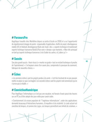 45
ParcoursPro
Angélique travaille chez Worldline depuis sa sortie d’école en 2006 et a eu l’opportunité
de régulièrement changer de poste : responsable d’application, cheffe de projet, développeuse
mobile iOS et Android, développeuse Back-end, lead « dev. », experte technique et maintenant
experte technique transverse Build & Run voire « devops » par moments. « Mon rôle principal
en tant qu’experte technique transverse c’est d’aider les autres, et j’adore ça ! »
Succès
Son plus grand succès : Avoir réussi à « monter en grade » tout en restant technique et proche
de l’opérationnel. « J’ai toujours envie d’en savoir plus, comprendre le pourquoi du comment,
fabriquer de nouvelles choses. »
Échec
« Les premiers échecs sont les projets perdus à la vente : c’est très frustrant de ne pas pouvoir
mettre en place ce que j’ai imaginé. Les seconds échecs sont les projets mal commencés qu’on
n’arrive pas à rétablir. »
ConvictionNumérique
Pour Angélique l’informatique ce n’est pas une vocation, nul besoin d’avoir passé des heures
sur un PC ou d’être adepte des jeux vidéo pour savoir coder.
« Contrairement à la vision populaire de “l’ingénieur informaticien”, coder des applications
demande beaucoup d’interactions humaines, d’empathie et de créativité. Le code actuel est
constitué de briques, et comme des Legos, ces briques permettent une infinité de créations. »
 